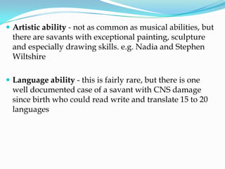  Artistic ability - not as common as musical abilities, but
  there are savants with exceptional painting, sculpture
  and especially drawing skills. e.g. Nadia and Stephen
  Wiltshire

 Language ability - this is fairly rare, but there is one
  well documented case of a savant with CNS damage
  since birth who could read write and translate 15 to 20
  languages
 