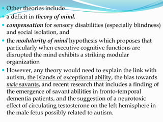  Other theories include
 a deficit in theory of mind.
 compensation for sensory disabilities (especially blindness)
  and social isolation, and
 the modularity of mind hypothesis which proposes that
  particularly when executive cognitive functions are
  disrupted the mind exhibits a striking modular
  organization
 However, any theory would need to explain the link with
  autism, the islands of exceptional ability, the bias towards
  male savants, and recent research that includes a finding of
  the emergence of savant abilities in fronto-temporal
  dementia patients, and the suggestion of a neurotoxic
  effect of circulating testosterone on the left hemisphere in
  the male fetus possibly related to autism.
 