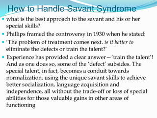 How to Handle Savant Syndrome
 what is the best approach to the savant and his or her
  special skills?
 Phillips framed the controversy in 1930 when he stated:
 ‗The problem of treatment comes next. is it better to
  eliminate the defects or train the talent?‘
 Experience has provided a clear answer—‗train the talent‘!
  And as one does so, some of the ‗defect‘ subsides. The
  special talent, in fact, becomes a conduit towards
  normalization, using the unique savant skills to achieve
  better socialization, language acquisition and
  independence, all without the trade-off or loss of special
  abilities for those valuable gains in other areas of
  functioning
 