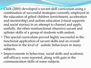  Clark (2001) developed a savant skill curriculum using a
  combination of successful strategies currently employed in
  the education of gifted children (enrichment, acceleration
  and mentorship) and autism education (visual supports
  and social stories) in an attempt to channel and apply,
  usefully, the often nonfunctional obsessive savant and
  splinter skills of a group of students with autism.
 This special curriculum proved highly successful in the
  functional application of savant skills and an overall
  reduction in the level of autistic behaviours in many
  subjects.
 Improvements in behaviour, social skills and academic
  self-efficacy were reported, along with gain in the
  communication skills of some subjects.
 
