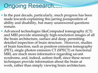 Ongoing Research.....
 In the past decade, particularly, much progress has been
  made towards explaining this jarring juxtaposition of
  ability and disability, but many unanswered questions
  remain.
 Advanced technologies likeComputed tomography (CT)
  and MRI provide stunningly high-resolution images of all
  the brain architecture, surface and deep, permitting
  detailed inspection of brain structure. However, studies
  of brain function, such as positron emission tomography
  (PET), single photon emission CT (SPECT) or functional
  MRI, are much more informative regarding savant
  syndrome, and, indeed, autism itself, since these newer
  techniques provide information about the brain at
  work, rather than simply viewing brain architecture.
 