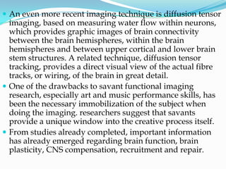  An even more recent imaging technique is diffusion tensor
  imaging, based on measuring water flow within neurons,
  which provides graphic images of brain connectivity
  between the brain hemispheres, within the brain
  hemispheres and between upper cortical and lower brain
  stem structures. A related technique, diffusion tensor
  tracking, provides a direct visual view of the actual fibre
  tracks, or wiring, of the brain in great detail.
 One of the drawbacks to savant functional imaging
  research, especially art and music performance skills, has
  been the necessary immobilization of the subject when
  doing the imaging. researchers suggest that savants
  provide a unique window into the creative process itself.
 From studies already completed, important information
  has already emerged regarding brain function, brain
  plasticity, CNS compensation, recruitment and repair.
 