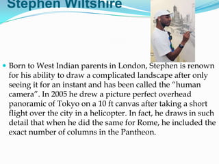 Stephen Wiltshire



 Born to West Indian parents in London, Stephen is renown
 for his ability to draw a complicated landscape after only
 seeing it for an instant and has been called the ―human
 camera‖. In 2005 he drew a picture perfect overhead
 panoramic of Tokyo on a 10 ft canvas after taking a short
 flight over the city in a helicopter. In fact, he draws in such
 detail that when he did the same for Rome, he included the
 exact number of columns in the Pantheon.
 