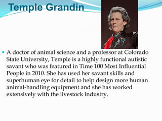 Temple Grandin



 A doctor of animal science and a professor at Colorado
 State University, Temple is a highly functional autistic
 savant who was featured in Time 100 Most Influential
 People in 2010. She has used her savant skills and
 superhuman eye for detail to help design more human
 animal-handling equipment and she has worked
 extensively with the livestock industry.
 