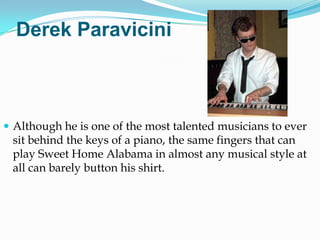 Derek Paravicini



 Although he is one of the most talented musicians to ever
 sit behind the keys of a piano, the same fingers that can
 play Sweet Home Alabama in almost any musical style at
 all can barely button his shirt.
 