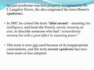  Savant syndrome was first properly recognised by Dr.
 J. Langdon Down, (he also originated the term Down’s
 syndrome).

 In 1887, he coined the term "idiot savant" - meaning low
 intelligence, and from the French, savoir, knowing or
 wise, to describe someone who had "extraordinary
 memory but with a great defect in reasoning power."

 This term is now not used because of its inappropriate
 connotations, and the term savant syndrome has now
 been more or less adopted.
 