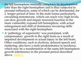  the left hemisphere normally completes its development
  later than the right hemisphere and is thus subjected to
  prenatal influences, some of which can be detrimental, for
  a longer period of time. In the male foetus particularly,
  circulating testosterone, which can reach very high levels,
  can slow growth and impair neuronal function in the
  more vulnerably exposed left hemisphere, with actual
  enlargement and shift of dominance favouring skills
  associated with the right hemisphere.
 A ‗pathology of superiority‘ was postulated, with
  compensatory growth in the right brain as a result of
  impaired development or actual injury to the left brain.
  Other conditions, such as dyslexia, delayed speech and
  stuttering, also have a male predominance in incidence,
  which may be a manifestation of the same left hemisphere
  growth interference in the prenatal period described
  above. Slide 8
 