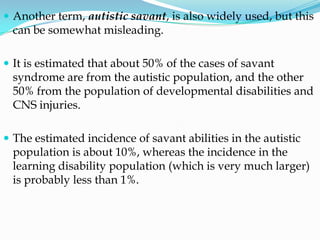  Another term, autistic savant, is also widely used, but this
 can be somewhat misleading.

 It is estimated that about 50% of the cases of savant
 syndrome are from the autistic population, and the other
 50% from the population of developmental disabilities and
 CNS injuries.

 The estimated incidence of savant abilities in the autistic
 population is about 10%, whereas the incidence in the
 learning disability population (which is very much larger)
 is probably less than 1%.
 