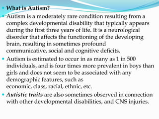  What is Autism?
 Autism is a moderately rare condition resulting from a
  complex developmental disability that typically appears
  during the first three years of life. It is a neurological
  disorder that affects the functioning of the developing
  brain, resulting in sometimes profound
  communicative, social and cognitive deficits.
 Autism is estimated to occur in as many as 1 in 500
  individuals, and is four times more prevalent in boys than
  girls and does not seem to be associated with any
  demographic features, such as
  economic, class, racial, ethnic, etc.
 Autistic traits are also sometimes observed in connection
  with other developmental disabilities, and CNS injuries.
 