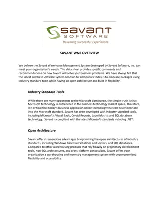 SAVANT WMS OVERVIEW


We believe the Savant Warehouse Management System developed by Savant Software, Inc. can
meet your organization’s needs. This data sheet provides specific comments and
recommendations on how Savant will solve your business problems. We have always felt that
the safest and best software system solution for companies today is to embrace packages using
industry-standard tools while having an open architecture and built-in flexibility.


       Industry Standard Tools

       While there are many opponents to the Microsoft dominance, the simple truth is that
       Microsoft technology is entrenched in the business technology market space. Therefore,
       it is critical that today’s business application utilize technology that can easily interface
       into the Microsoft standard. Savant has been developed with industry-standard tools,
       including Microsoft's Visual Basic, Crystal Reports, Label Matrix, and SQL database
       technology. Savant is compliant with the latest Microsoft standards including .NET.


       Open Architecture

       Savant offers tremendous advantages by optimizing the open architectures of industry
       standards, including Windows based workstations and servers, and SQL databases.
       Compared to other warehousing products that rely heavily on proprietary development
       tools, non-SQL architectures, and cross-platform concessions, Savant offers your
       organization a warehousing and inventory management system with uncompromised
       flexibility and accessibility.
 
