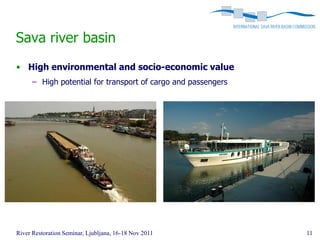 Sava river basin
• High environmental and socio-economic value
      – High potential for transport of cargo and passengers




River Restoration Seminar, Ljubljana, 16-18 Nov 2011           11
 