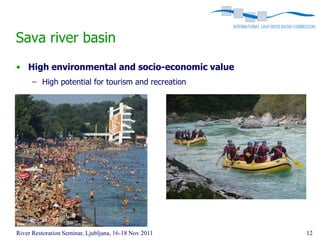 Sava river basin
• High environmental and socio-economic value
      – High potential for tourism and recreation




River Restoration Seminar, Ljubljana, 16-18 Nov 2011   12
 