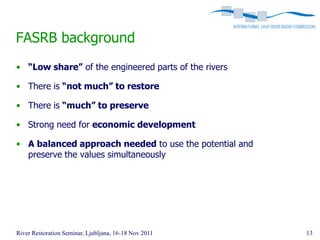 FASRB background
• “Low share” of the engineered parts of the rivers

• There is “not much” to restore

• There is “much” to preserve

• Strong need for economic development

• A balanced approach needed to use the potential and
  preserve the values simultaneously




River Restoration Seminar, Ljubljana, 16-18 Nov 2011    13
 