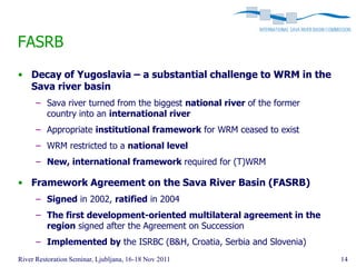FASRB
• Decay of Yugoslavia – a substantial challenge to WRM in the
  Sava river basin
      – Sava river turned from the biggest national river of the former
        country into an international river
      – Appropriate institutional framework for WRM ceased to exist
      – WRM restricted to a national level
      – New, international framework required for (T)WRM

• Framework Agreement on the Sava River Basin (FASRB)
      – Signed in 2002, ratified in 2004
      – The first development-oriented multilateral agreement in the
        region signed after the Agreement on Succession
      – Implemented by the ISRBC (B&H, Croatia, Serbia and Slovenia)
River Restoration Seminar, Ljubljana, 16-18 Nov 2011                      14
 