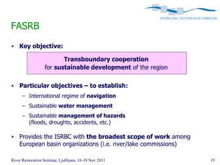 FASRB
• Key objective:

                         Transboundary cooperation
                  for sustainable development of the region

• Particular objectives – to establish:
      – International regime of navigation
      – Sustainable water management
      – Sustainable management of hazards
        (floods, droughts, accidents, etc.)

• Provides the ISRBC with the broadest scope of work among
  European basin organizations (i.e. river/lake commissions)

River Restoration Seminar, Ljubljana, 16-18 Nov 2011           15
 