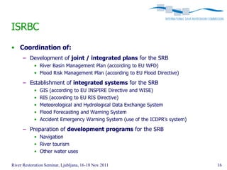 ISRBC
• Coordination of:
      – Development of joint / integrated plans for the SRB
            • River Basin Management Plan (according to EU WFD)
            • Flood Risk Management Plan (according to EU Flood Directive)

      – Establishment of integrated systems for the SRB
            •   GIS (according to EU INSPIRE Directive and WISE)
            •   RIS (according to EU RIS Directive)
            •   Meteorological and Hydrological Data Exchange System
            •   Flood Forecasting and Warning System
            •   Accident Emergency Warning System (use of the ICDPR’s system)

      – Preparation of development programs for the SRB
            • Navigation
            • River tourism
            • Other water uses

River Restoration Seminar, Ljubljana, 16-18 Nov 2011                            16
 