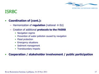 ISRBC
• Coordination of (cont.):
      – Harmonization of regulation (national  EU)
      – Creation of additional protocols to the FASRB
            •   Navigation regime
            •   Prevention of water pollution caused by navigation
            •   Flood protection
            •   Emergency situations
            •   Sediment management
            •   Transboundary impacts

• Cooperation / stakeholder involvement / public participation




River Restoration Seminar, Ljubljana, 16-18 Nov 2011                 17
 