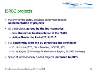 ISRBC projects
• Majority of the ISRBC activities performed through
  implementation of projects

• All the projects agreed by the four countries
      – New Strategy on Implementation of the FASRB
      – Action Plan for the Period 2011-2015

• Full conformity with the EU directives and strategies
      – EU directives (WFD, Flood Directive, INSPIRE, RIS)
      – EU strategies (EU Strategy for the Danube Region, EU 2020 Strategy)

• Share of internationally funded projects increased to 80%



River Restoration Seminar, Ljubljana, 16-18 Nov 2011                          18
 