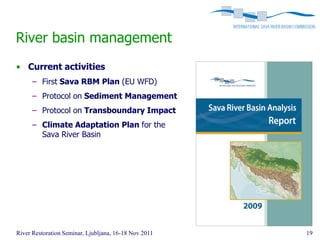 River basin management
• Current activities
      – First Sava RBM Plan (EU WFD)
      – Protocol on Sediment Management
      – Protocol on Transboundary Impact
      – Climate Adaptation Plan for the
        Sava River Basin




River Restoration Seminar, Ljubljana, 16-18 Nov 2011   19
 