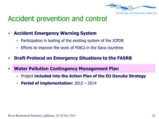 Accident prevention and control
• Accident Emergency Warning System
      – Participation in testing of the existing system of the ICPDR
      – Efforts to improve the work of PIACs in the Sava countries

• Draft Protocol on Emergency Situations to the FASRB

• Water Pollution Contingency Management Plan
      – Project included into the Action Plan of the EU Danube Strategy
      – Period of implementation: 2012 – 2014




River Restoration Seminar, Ljubljana, 16-18 Nov 2011                      22
 