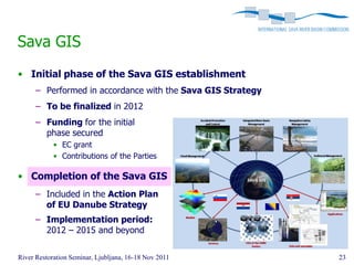 Sava GIS
• Initial phase of the Sava GIS establishment
      – Performed in accordance with the Sava GIS Strategy
      – To be finalized in 2012
      – Funding for the initial
        phase secured
            • EC grant
            • Contributions of the Parties

• Completion of the Sava GIS
      – Included in the Action Plan
        of EU Danube Strategy
      – Implementation period:
        2012 – 2015 and beyond

River Restoration Seminar, Ljubljana, 16-18 Nov 2011         23
 