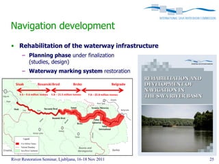 Navigation development
• Rehabilitation of the waterway infrastructure
      – Planning phase under finalization
        (studies, design)
      – Waterway marking system restoration

  Sisak            Bosanski Brod                 Brcko                        Belgrade

    3.5 – 9.6 million tonnes   5.8 – 15.5 million tonnes   7.8 – 20.8 million tonnes




                                            3-8
                                            million




River Restoration Seminar, Ljubljana, 16-18 Nov 2011                                     25
 