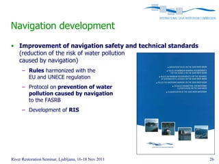 Navigation development
• Improvement of navigation safety and technical standards
  (reduction of the risk of water pollution
  caused by navigation)
      – Rules harmonized with the
        EU and UNECE regulation
      – Protocol on prevention of water
        pollution caused by navigation
        to the FASRB
      – Development of RIS




River Restoration Seminar, Ljubljana, 16-18 Nov 2011         26
 