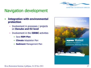 Navigation development
• Integration with environmental
  protection
      – Involvement in processes / projects
        on Danube and EU level
      – Involvement in the ISRBC activities
            • Sava RBM Plan
            • Climate Adaptation Plan
            • Sediment Management Plan




River Restoration Seminar, Ljubljana, 16-18 Nov 2011   27
 