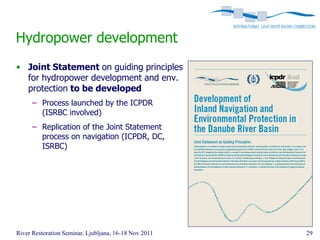 Hydropower development
• Joint Statement on guiding principles
  for hydropower development and env.
  protection to be developed
      – Process launched by the ICPDR
        (ISRBC involved)
      – Replication of the Joint Statement
        process on navigation (ICPDR, DC,
        ISRBC)




River Restoration Seminar, Ljubljana, 16-18 Nov 2011   29
 