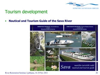 Tourism development
• Nautical and Tourism Guide of the Sava River




River Restoration Seminar, Ljubljana, 16-18 Nov 2011   30
 