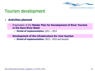 Tourism development
• Activities planned
      – Preparation of the Master Plan for Development of River Tourism
        in the Sava River Basin
            • Period of implementation: 2011 – 2013

      – Development of the infrastructure for river tourism
            • Period of implementation: 2013 – 2015 and beyond




River Restoration Seminar, Ljubljana, 16-18 Nov 2011                      31
 