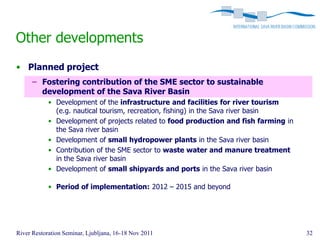 Other developments
• Planned project
      – Fostering contribution of the SME sector to sustainable
        development of the Sava River Basin
            • Development of the infrastructure and facilities for river tourism
              (e.g. nautical tourism, recreation, fishing) in the Sava river basin
            • Development of projects related to food production and fish farming in
              the Sava river basin
            • Development of small hydropower plants in the Sava river basin
            • Contribution of the SME sector to waste water and manure treatment
              in the Sava river basin
            • Development of small shipyards and ports in the Sava river basin

            • Period of implementation: 2012 – 2015 and beyond




River Restoration Seminar, Ljubljana, 16-18 Nov 2011                                   32
 