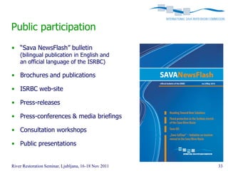 Public participation
• “Sava NewsFlash” bulletin
    (bilingual publication in English and
    an official language of the ISRBC)

• Brochures and publications

• ISRBC web-site

• Press-releases

• Press-conferences & media briefings

• Consultation workshops

• Public presentations


River Restoration Seminar, Ljubljana, 16-18 Nov 2011   33
 