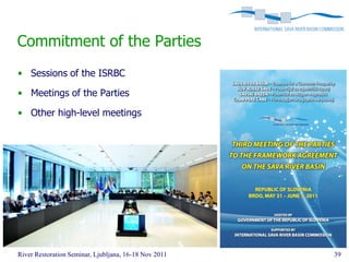 Commitment of the Parties
• Sessions of the ISRBC

• Meetings of the Parties

• Other high-level meetings




River Restoration Seminar, Ljubljana, 16-18 Nov 2011   39
 