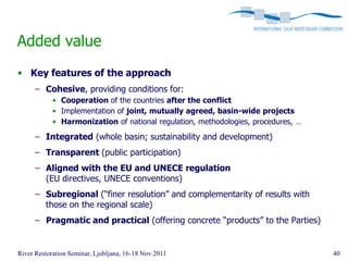 Added value
• Key features of the approach
      – Cohesive, providing conditions for:
            • Cooperation of the countries after the conflict
            • Implementation of joint, mutually agreed, basin-wide projects
            • Harmonization of national regulation, methodologies, procedures, …

      – Integrated (whole basin; sustainability and development)
      – Transparent (public participation)
      – Aligned with the EU and UNECE regulation
        (EU directives, UNECE conventions)
      – Subregional (“finer resolution” and complementarity of results with
        those on the regional scale)
      – Pragmatic and practical (offering concrete “products” to the Parties)


River Restoration Seminar, Ljubljana, 16-18 Nov 2011                               40
 