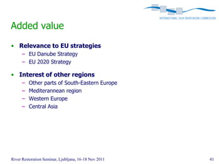 Added value
• Relevance to EU strategies
      – EU Danube Strategy
      – EU 2020 Strategy

• Interest of other regions
      –   Other parts of South-Eastern Europe
      –   Mediterannean region
      –   Western Europe
      –   Central Asia




River Restoration Seminar, Ljubljana, 16-18 Nov 2011   41
 