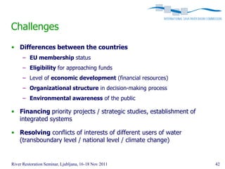 Challenges
• Differences between the countries
      – EU membership status
      – Eligibility for approaching funds
      – Level of economic development (financial resources)
      – Organizational structure in decision-making process
      – Environmental awareness of the public

• Financing priority projects / strategic studies, establishment of
  integrated systems

• Resolving conflicts of interests of different users of water
  (transboundary level / national level / climate change)


River Restoration Seminar, Ljubljana, 16-18 Nov 2011                  42
 