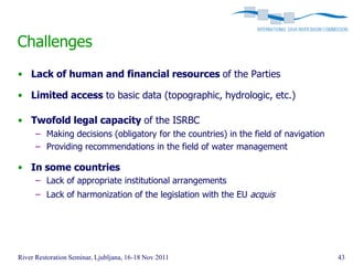 Challenges
• Lack of human and financial resources of the Parties

• Limited access to basic data (topographic, hydrologic, etc.)

• Twofold legal capacity of the ISRBC
      – Making decisions (obligatory for the countries) in the field of navigation
      – Providing recommendations in the field of water management

• In some countries
      – Lack of appropriate institutional arrangements
      – Lack of harmonization of the legislation with the EU acquis




River Restoration Seminar, Ljubljana, 16-18 Nov 2011                                 43
 