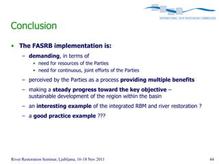 Conclusion
• The FASRB implementation is:
      – demanding, in terms of
            • need for resources of the Parties
            • need for continuous, joint efforts of the Parties

      – perceived by the Parties as a process providing multiple benefits
      – making a steady progress toward the key objective –
        sustainable development of the region within the basin
      – an interesting example of the integrated RBM and river restoration ?
      – a good practice example ???




River Restoration Seminar, Ljubljana, 16-18 Nov 2011                           44
 