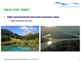 Sava river basin
• High environmental and socio-economic value
      – High landscape diversity




River Restoration Seminar, Ljubljana, 16-18 Nov 2011   7
 