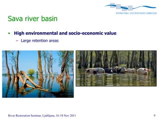 Sava river basin
• High environmental and socio-economic value
      – Large retention areas




River Restoration Seminar, Ljubljana, 16-18 Nov 2011   9
 