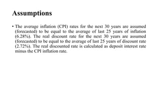Assumptions
• The average inflation (CPI) rates for the next 30 years are assumed
(forecasted) to be equal to the average of last 25 years of inflation
(6.28%). The real discount rate for the next 30 years are assumed
(forecasted) to be equal to the average of last 25 years of discount rate
(2.72%). The real discounted rate is calculated as deposit interest rate
minus the CPI inflation rate.
 