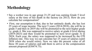 Methodology
• Say a worker was in age group 21-25 and was earning Grade 5 level
salary at the time of her death in the factory (in 2013). How do you
calculate her compensation?
• First, our assumption is that, due to her untimely death, she has lost
25 years of wage income. The next 5 years (2014-2018), she will be in
grade 5 and then in 2019 she will be promoted to the next higher grade
i.e. grade 4. She was supposed to receive salary at grade 4 level during
(2019-2023) and then would be promoted to next level (grade 3) in
2024. Each year, the salary was supposed to be increased by the CPI
inflation rate. This way we can calculate her 25 years of salaries (until
2038 when she would retire). Now we take the present value of all
these 30 years of salaries and add them to arrive at the compensation
amount proposed ($38474.75).
 