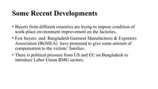 Some Recent Developments
• Buyers from different countries are trying to impose condition of
work-place environment improvement on the factories.
• Few buyers and Bangladesh Garment Manufactures & Exporters
Association (BGMEA) have promised to give some amount of
compensation to the victims’ families.
• There is political pressure from US and EU on Bangladesh to
introduce Labor Union RMG sectors.
 