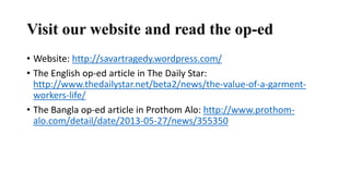 Visit our website and read the op-ed
• Website: http://savartragedy.wordpress.com/
• The English op-ed article in The Daily Star:
http://www.thedailystar.net/beta2/news/the-value-of-a-garment-
workers-life/
• The Bangla op-ed article in Prothom Alo: http://www.prothom-
alo.com/detail/date/2013-05-27/news/355350
 