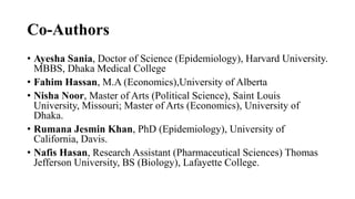 Co-Authors
• Ayesha Sania, Doctor of Science (Epidemiology), Harvard University.
MBBS, Dhaka Medical College
• Fahim Hassan, M.A (Economics),University of Alberta
• Nisha Noor, Master of Arts (Political Science), Saint Louis
University, Missouri; Master of Arts (Economics), University of
Dhaka.
• Rumana Jesmin Khan, PhD (Epidemiology), University of
California, Davis.
• Nafis Hasan, Research Assistant (Pharmaceutical Sciences) Thomas
Jefferson University, BS (Biology), Lafayette College.
 