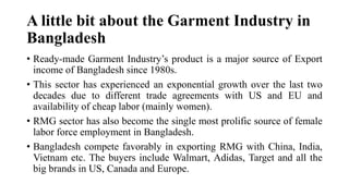 A little bit about the Garment Industry in
Bangladesh
• Ready-made Garment Industry’s product is a major source of Export
income of Bangladesh since 1980s.
• This sector has experienced an exponential growth over the last two
decades due to different trade agreements with US and EU and
availability of cheap labor (mainly women).
• RMG sector has also become the single most prolific source of female
labor force employment in Bangladesh.
• Bangladesh compete favorably in exporting RMG with China, India,
Vietnam etc. The buyers include Walmart, Adidas, Target and all the
big brands in US, Canada and Europe.
 