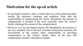 Motivation for the op-ed article
• In developed countries, when a worker dies in a work-related accident,
usually the insurance company and employer firms take the
responsibility of compensating the victim. Sometimes, the amount of
compensation is decided in the court (specially when the victim’s
family challenge the amount of the compensation).
• However, in a less developed country like Bangladesh, this practice is
not very standard. Due to the lack of proper institutional structure, the
Government of the country takes responsibility of providing
compensation to the victim’s family. Most of the time this
compensation amount is decided at random.
 