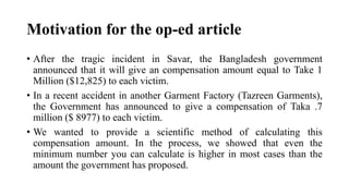 Motivation for the op-ed article
• After the tragic incident in Savar, the Bangladesh government
announced that it will give an compensation amount equal to Take 1
Million ($12,825) to each victim.
• In a recent accident in another Garment Factory (Tazreen Garments),
the Government has announced to give a compensation of Taka .7
million ($ 8977) to each victim.
• We wanted to provide a scientific method of calculating this
compensation amount. In the process, we showed that even the
minimum number you can calculate is higher in most cases than the
amount the government has proposed.
 