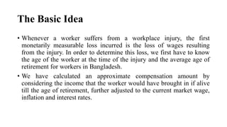 The Basic Idea
• Whenever a worker suffers from a workplace injury, the first
monetarily measurable loss incurred is the loss of wages resulting
from the injury. In order to determine this loss, we first have to know
the age of the worker at the time of the injury and the average age of
retirement for workers in Bangladesh.
• We have calculated an approximate compensation amount by
considering the income that the worker would have brought in if alive
till the age of retirement, further adjusted to the current market wage,
inflation and interest rates.
 